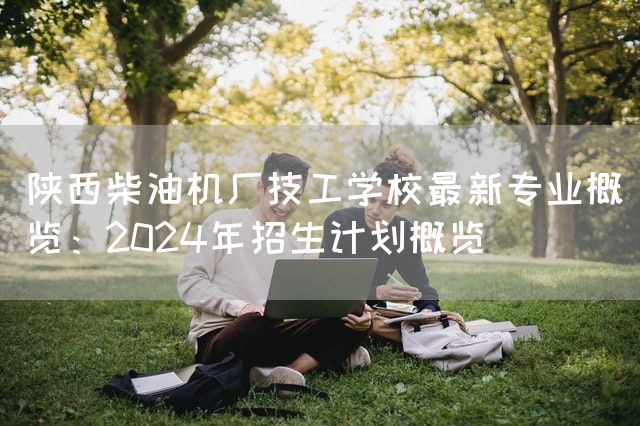 陕西柴油机厂技工学校最新专业概览：2025年招生计划概览(图2)