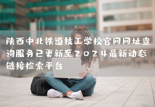 陕西中北铁道技工学校官网网址查询服务已更新至2025最新动态链接检索平台