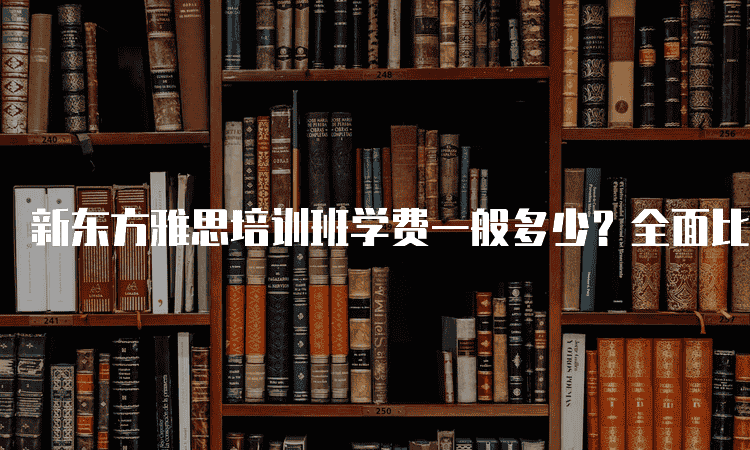 乌鲁木齐新东方雅思培训班学费一般多少-全面比较各校费用及服务内容