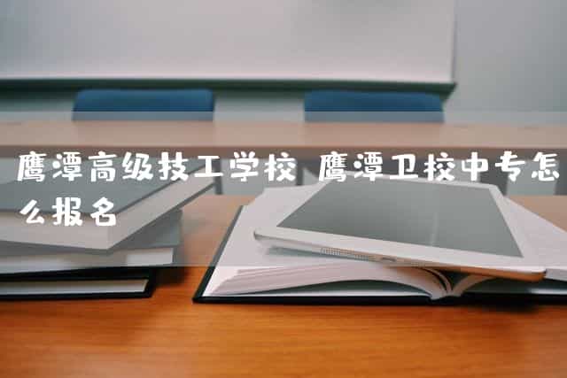 鹰潭高级技工(mechanic)学校(鹰潭卫校中专(technical secondary)怎么报名)_技工学校