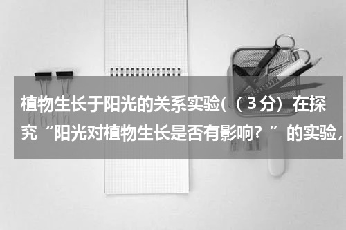 植物生长于阳光的关系实验(（３分）在探究“阳光对植物生长是否有影响？”的实验，将10株生长状况相仿青菜幼苗平均分为A 、B两组，)